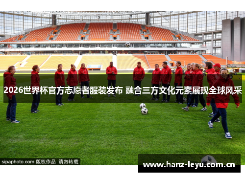 2026世界杯官方志愿者服装发布 融合三方文化元素展现全球风采