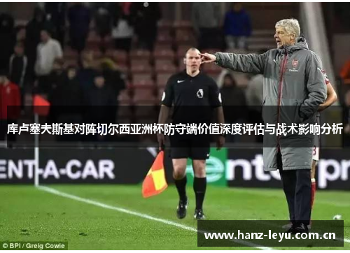 库卢塞夫斯基对阵切尔西亚洲杯防守端价值深度评估与战术影响分析