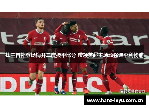 杜兰替补登场梅开二度扳平比分 带领英超主场顽强逼平利物浦