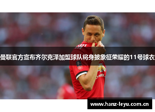 曼联官方宣布齐尔克泽加盟球队将身披象征荣耀的11号球衣